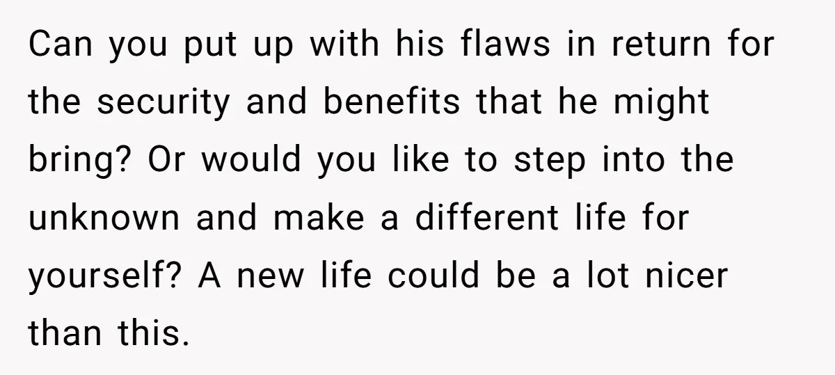 Can you put up with his flaws in return for the security and benefits that he might bring? Or would you like to step into the unknown and make a...