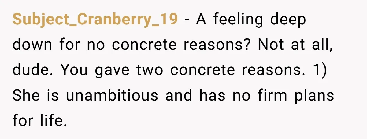 Subject_Cranberry_19 − A feeling deep down for no concrete reasons? Not at all, dude. You gave two concrete reasons. 1) She is unambitious and has no firm plans for life.