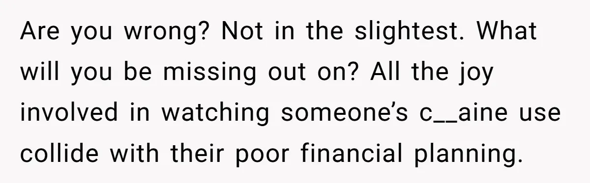Are you wrong? Not in the slightest. What will you be missing out on? All the joy involved in watching someone’s c__aine use collide with their poor financial planning.