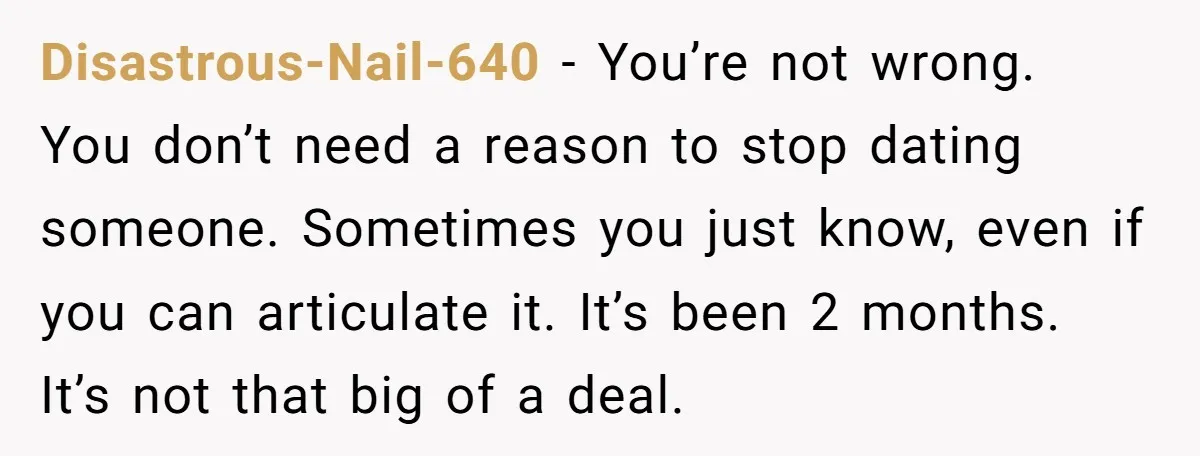 Disastrous-Nail-640 − You’re not wrong. You don’t need a reason to stop dating someone. Sometimes you just know, even if you can articulate it. It’s been 2 months. It’s not...