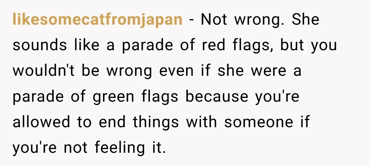 likesomecatfromjapan − Not wrong. She sounds like a parade of red flags, but you wouldn't be wrong even if she were a parade of green flags because you're allowed to...