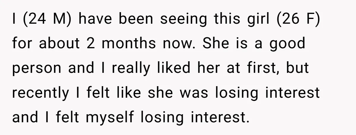I (24 M) have been seeing this girl (26 F) for about 2 months now. She is a good person and I really liked her at first, but recently I...