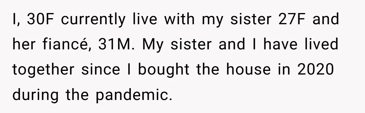 I, 30F currently live with my sister 27F and her fiancé, 31M. My sister and I have lived together since I bought the house in 2020 during the pandemic.