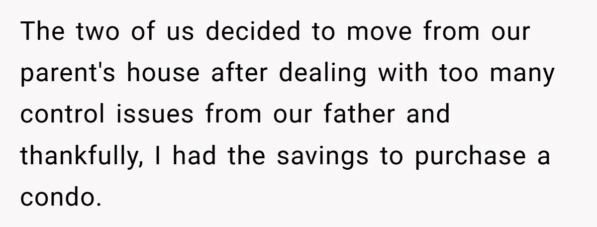The two of us decided to move from our parent's house after dealing with too many control issues from our father and thankfully, I had the savings to purchase a...