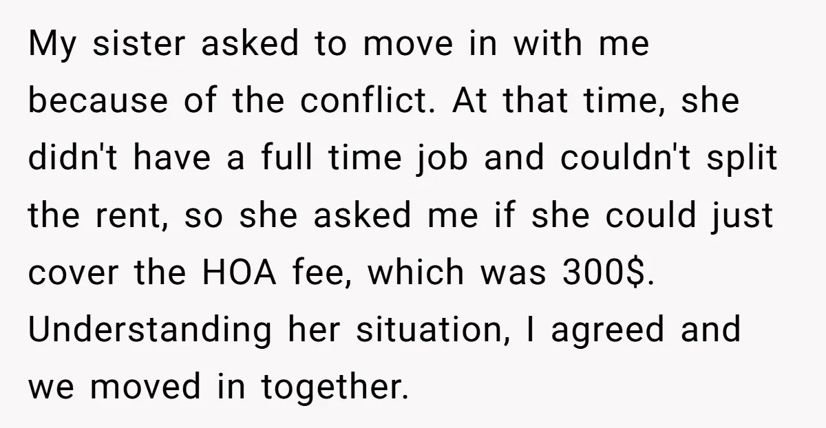 My sister asked to move in with me because of the conflict. At that time, she didn't have a full time job and couldn't split the rent, so she asked...