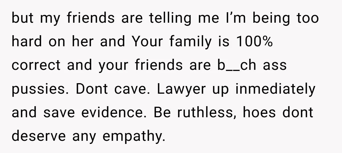 but my friends are telling me I’m being too hard on her and Your family is 100% correct and your friends are b__ch ass pussies. Dont cave. Lawyer up inmediately...