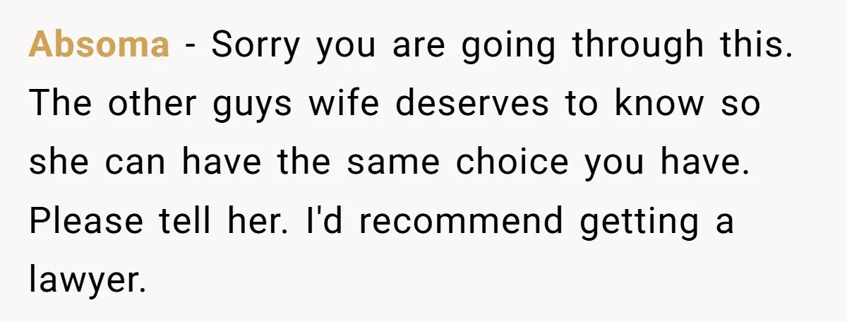 Absoma − Sorry you are going through this. The other guys wife deserves to know so she can have the same choice you have. Please tell her. I'd recommend getting...
