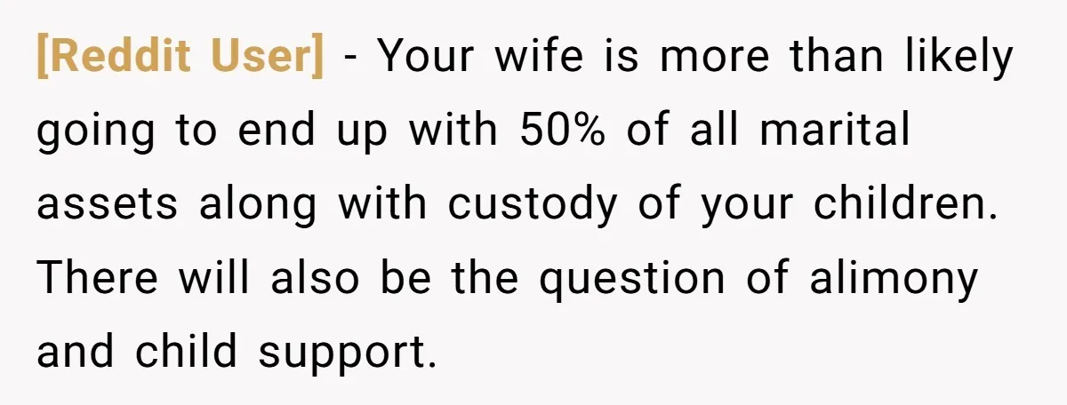 [Reddit User] − Your wife is more than likely going to end up with 50% of all marital assets along with custody of your children. There will also be the...