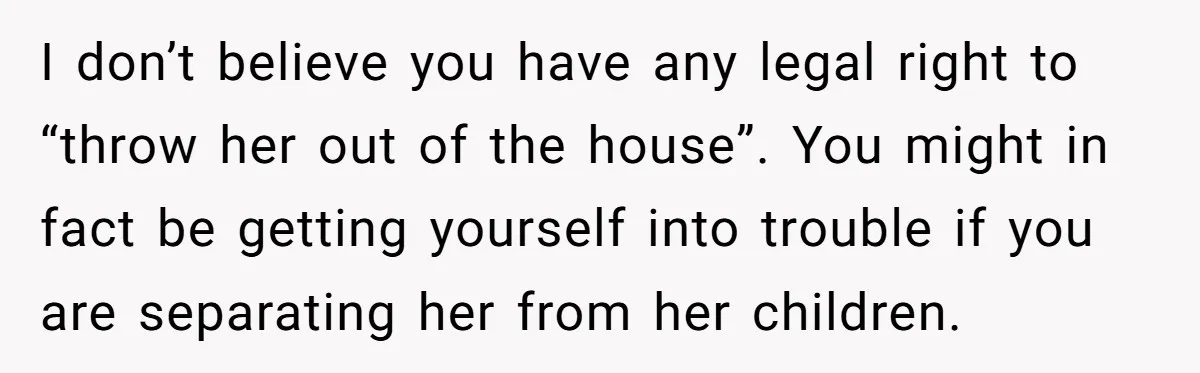 I don’t believe you have any legal right to “throw her out of the house”. You might in fact be getting yourself into trouble if you are separating her from...