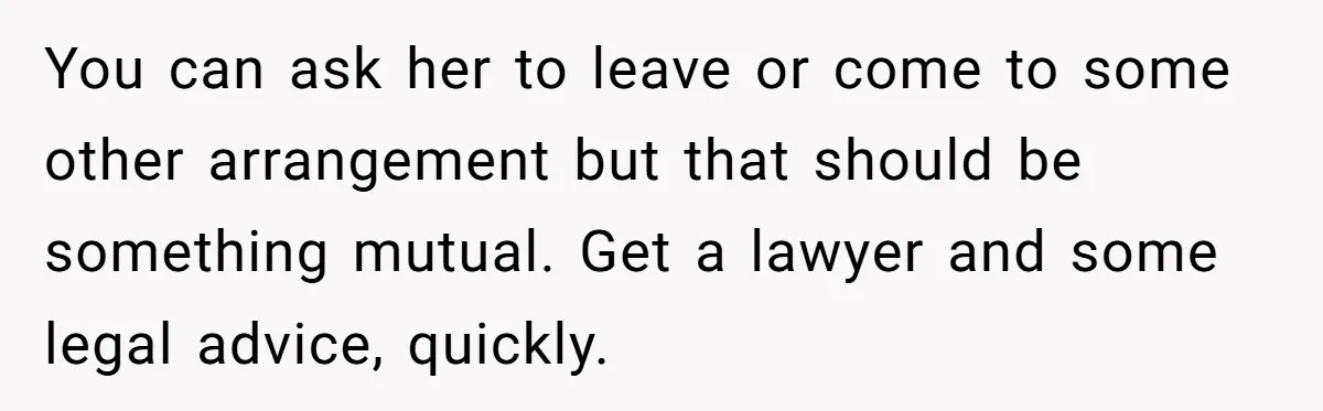 You can ask her to leave or come to some other arrangement but that should be something mutual. Get a lawyer and some legal advice, quickly.