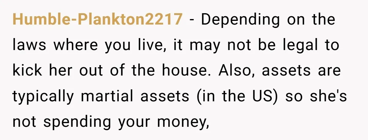 Humble-Plankton2217 − Depending on the laws where you live, it may not be legal to kick her out of the house. Also, assets are typically martial assets (in the US)...
