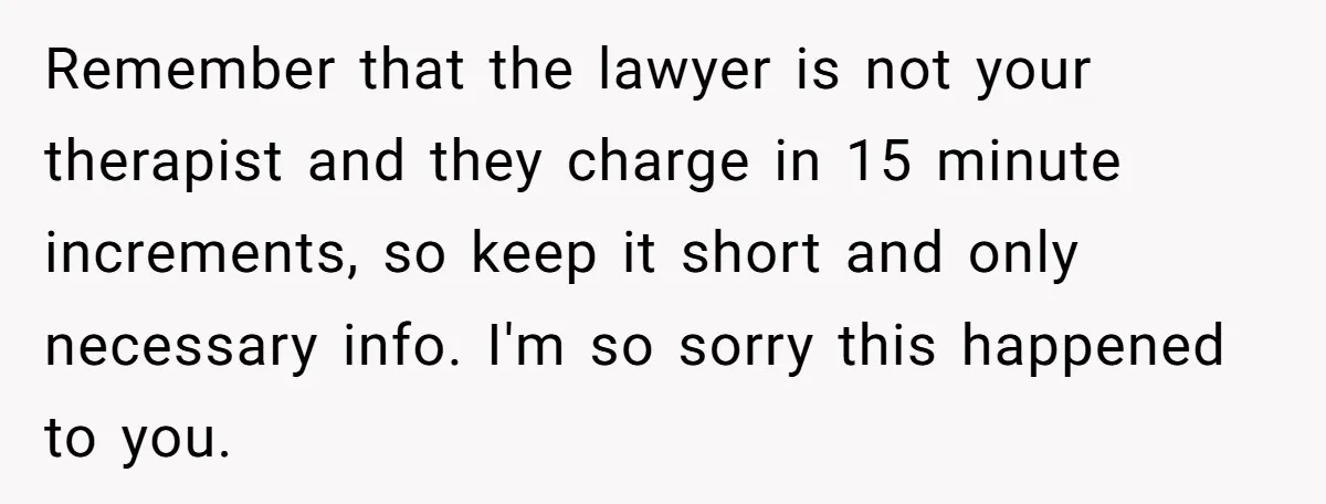 Remember that the lawyer is not your therapist and they charge in 15 minute increments, so keep it short and only necessary info. I'm so sorry this happened to you.