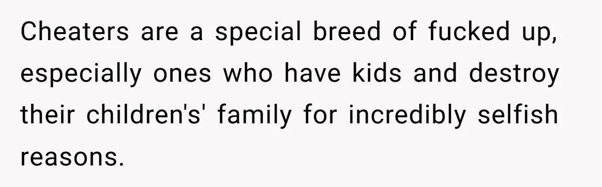 Cheaters are a special breed of fucked up, especially ones who have kids and destroy their children's' family for incredibly selfish reasons.