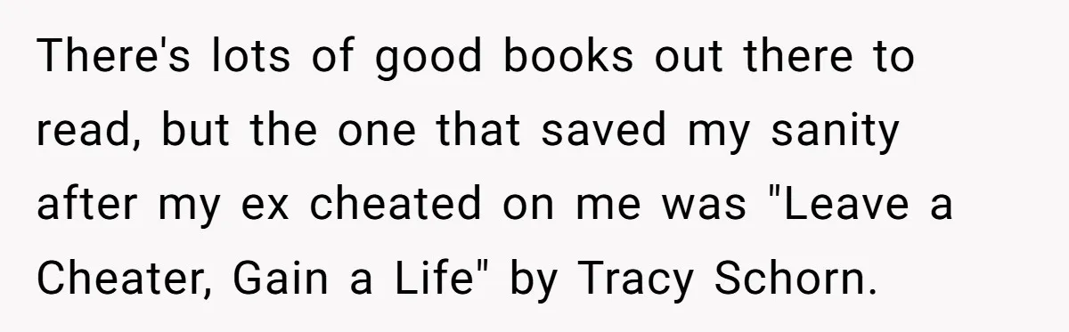 There's lots of good books out there to read, but the one that saved my sanity after my ex cheated on me was "Leave a Cheater, Gain a Life" by...