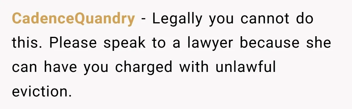 CadenceQuandry − Legally you cannot do this. Please speak to a lawyer because she can have you charged with unlawful eviction.