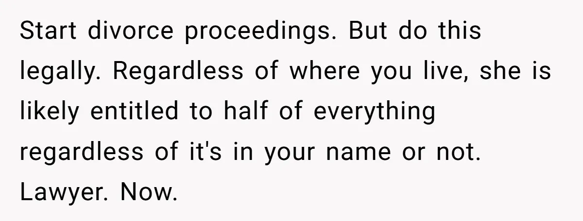 Start divorce proceedings. But do this legally. Regardless of where you live, she is likely entitled to half of everything regardless of it's in your name or not. Lawyer. Now.