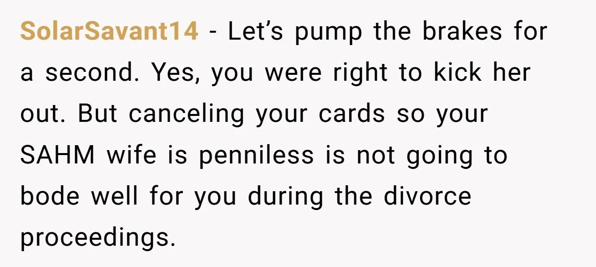 SolarSavant14 − Let’s pump the brakes for a second. Yes, you were right to kick her out. But canceling your cards so your SAHM wife is penniless is not going...