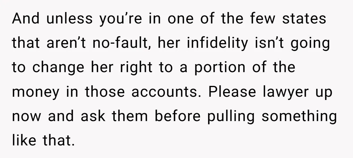 And unless you’re in one of the few states that aren’t no-fault, her infidelity isn’t going to change her right to a portion of the money in those accounts. Please...
