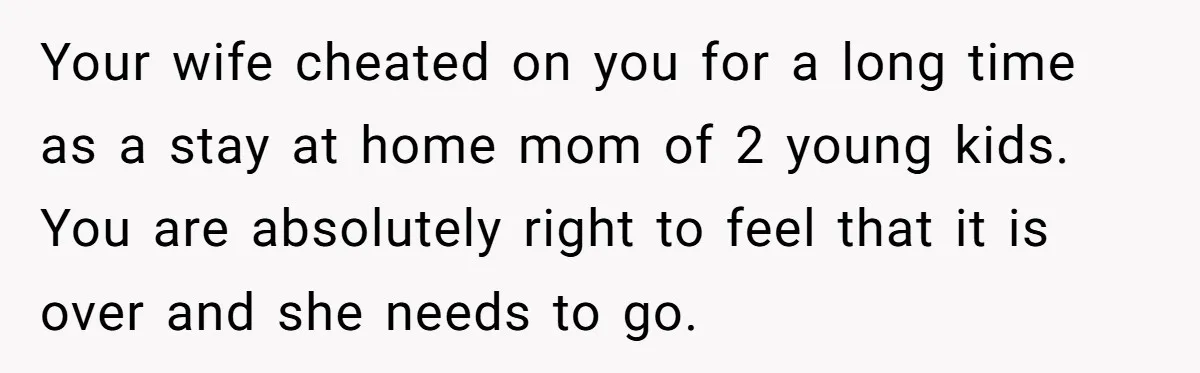 Your wife cheated on you for a long time as a stay at home mom of 2 young kids. You are absolutely right to feel that it is over and...
