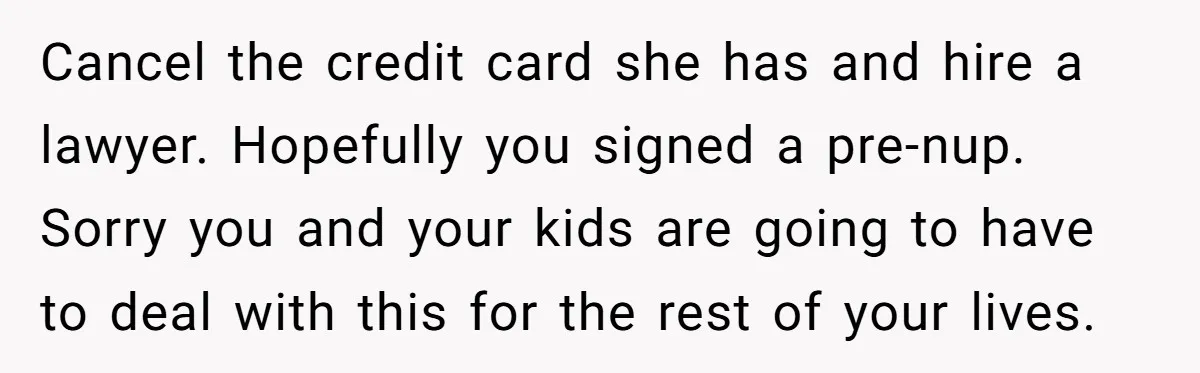 Cancel the credit card she has and hire a lawyer. Hopefully you signed a pre-nup. Sorry you and your kids are going to have to deal with this for the...