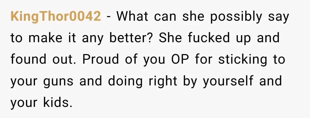 KingThor0042 − What can she possibly say to make it any better? She fucked up and found out. Proud of you OP for sticking to your guns and doing right...