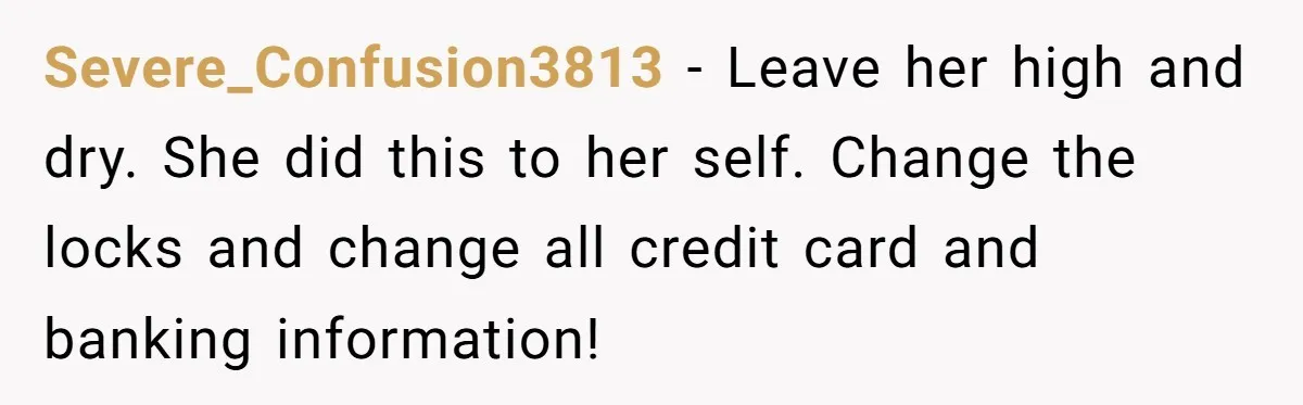Severe_Confusion3813 − Leave her high and dry. She did this to her self. Change the locks and change all credit card and banking information!