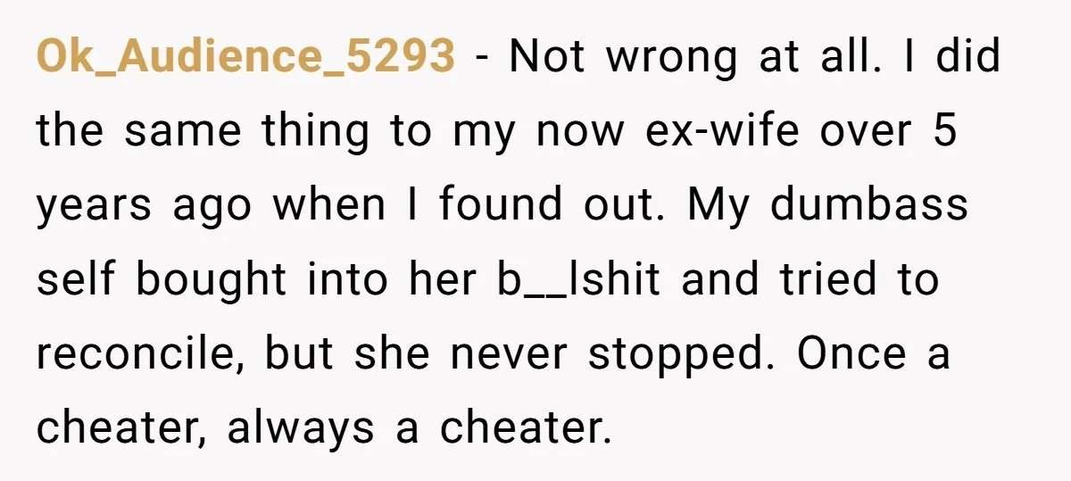 Ok_Audience_5293 − Not wrong at all. I did the same thing to my now ex-wife over 5 years ago when I found out. My dumbass self bought into her b__lshit...