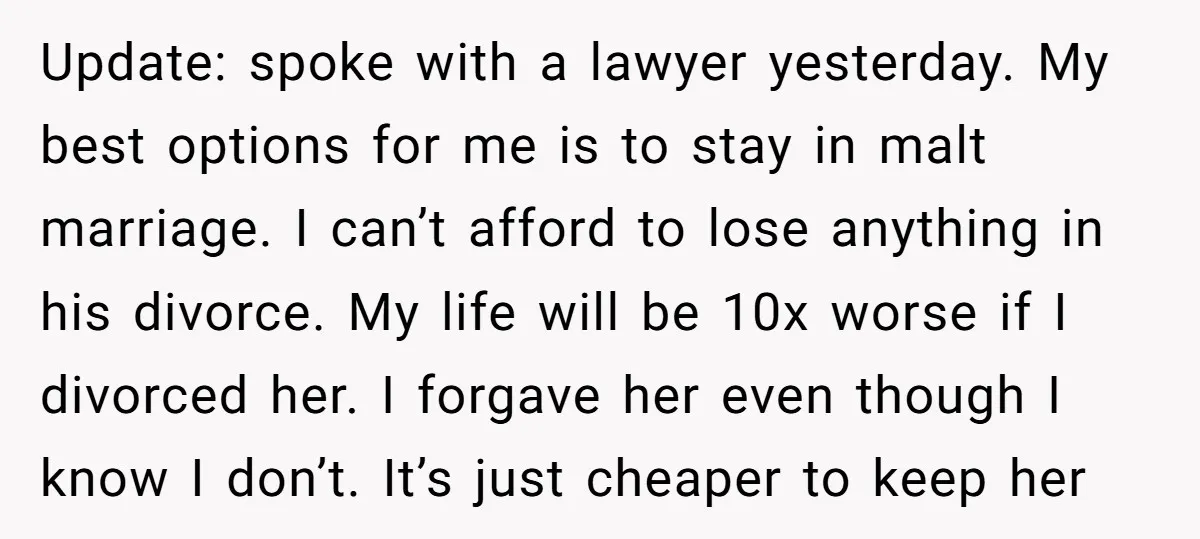 Update: spoke with a lawyer yesterday. My best options for me is to stay in malt marriage. I can’t afford to lose anything in his divorce. My life will be...