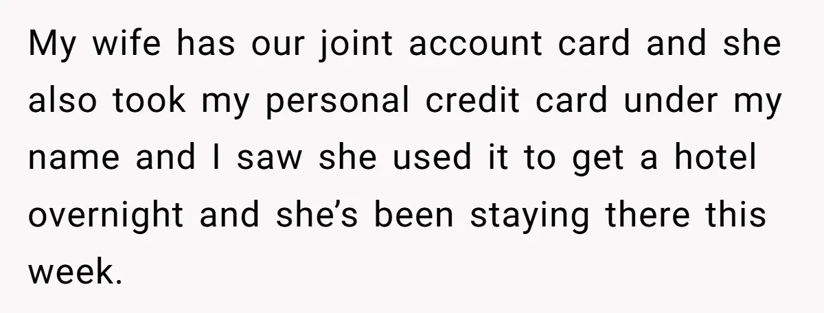 My wife has our joint account card and she also took my personal credit card under my name and I saw she used it to get a hotel overnight and...