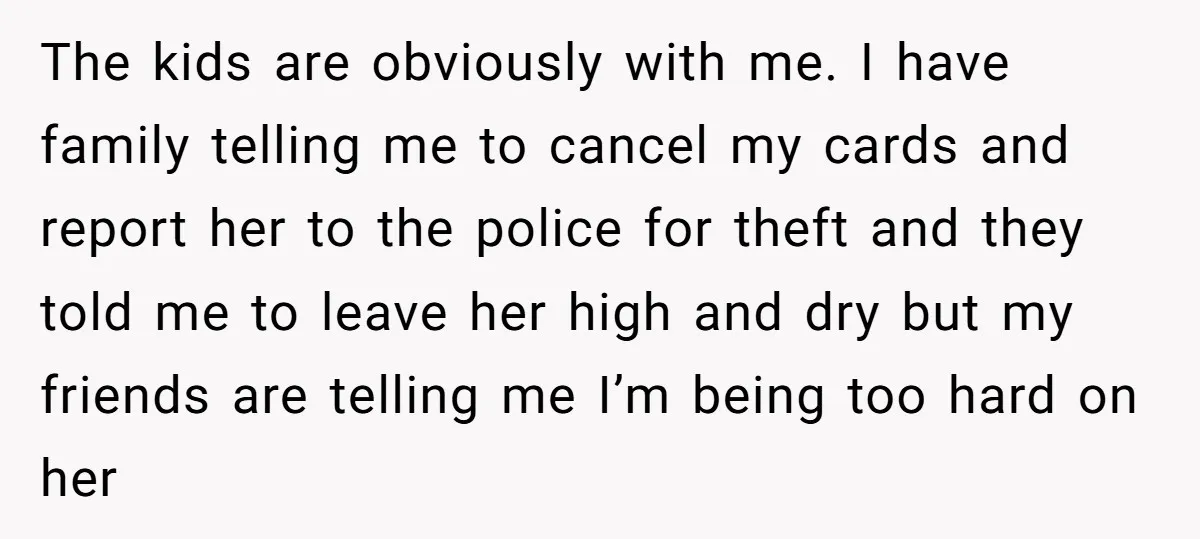 The kids are obviously with me. I have family telling me to cancel my cards and report her to the police for theft and they told me to leave her...