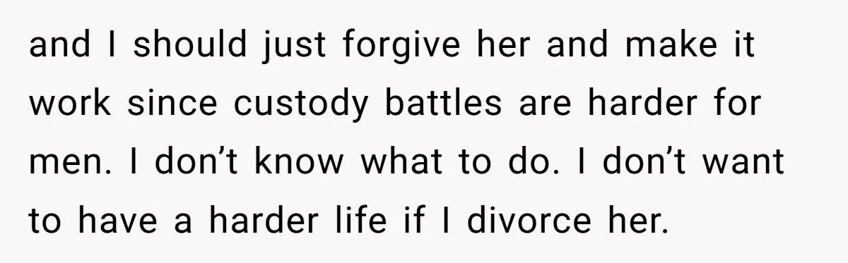 and I should just forgive her and make it work since custody battles are harder for men. I don’t know what to do. I don’t want to have a harder...