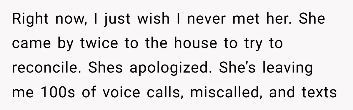 Right now, I just wish I never met her. She came by twice to the house to try to reconcile. Shes apologized. She’s leaving me 100s of voice calls, miscalled,...