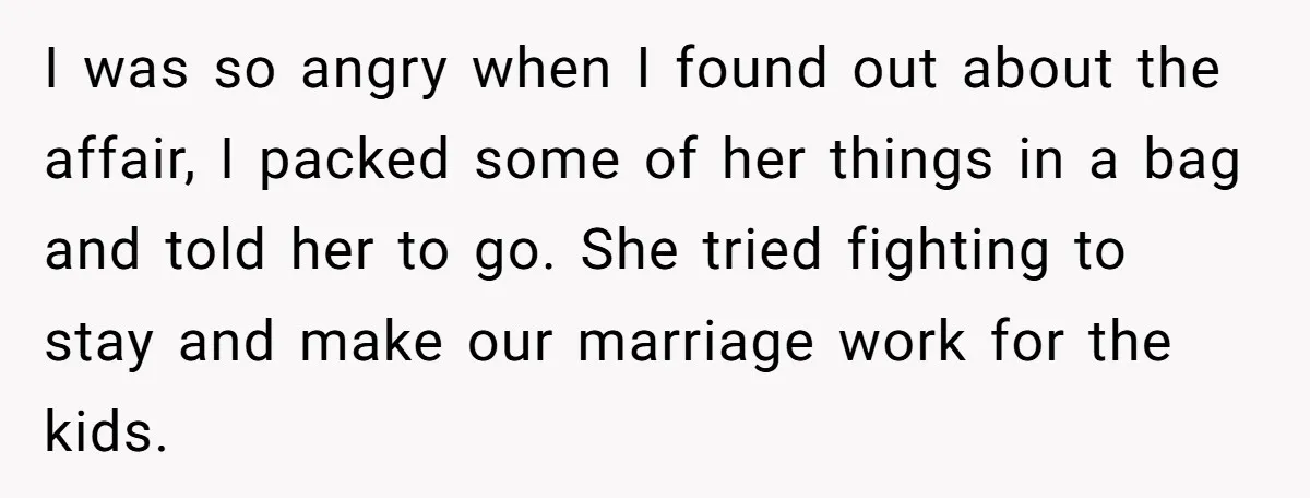 I was so angry when I found out about the affair, I packed some of her things in a bag and told her to go. She tried fighting to stay...