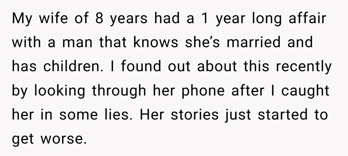 My wife of 8 years had a 1 year long affair with a man that knows she’s married and has children. I found out about this recently by looking through...