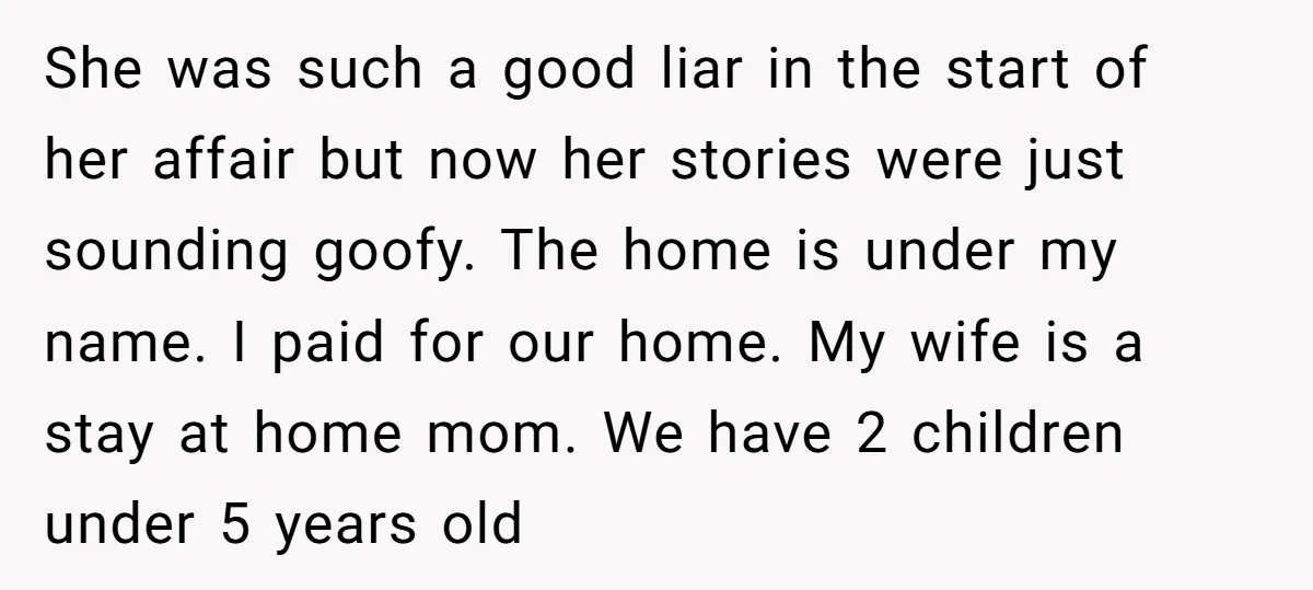 She was such a good liar in the start of her affair but now her stories were just sounding goofy. The home is under my name. I paid for our...