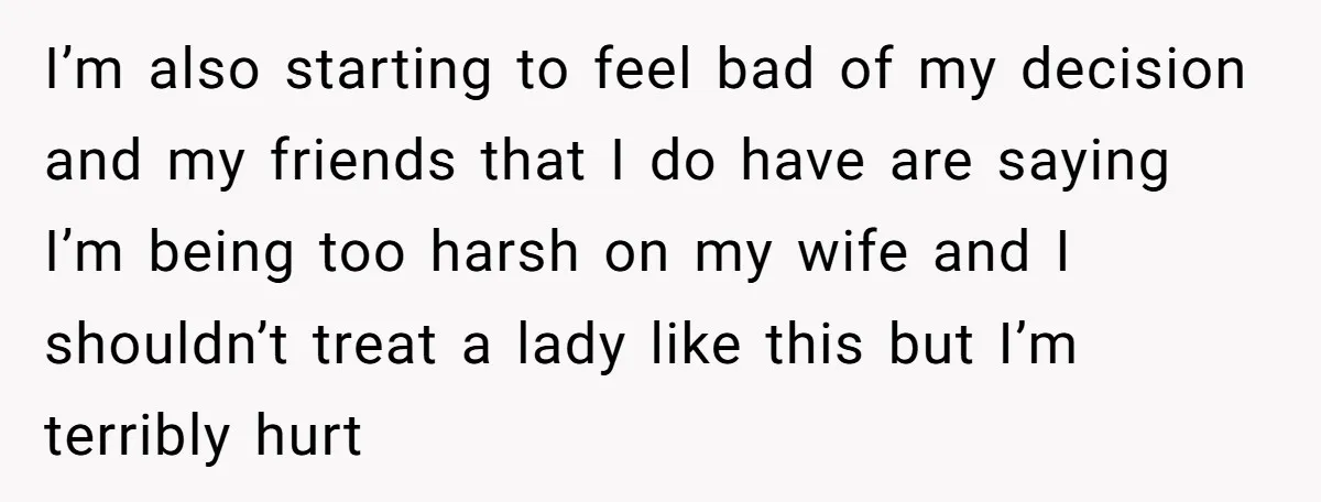 I’m also starting to feel bad of my decision and my friends that I do have are saying I’m being too harsh on my wife and I shouldn’t treat a...