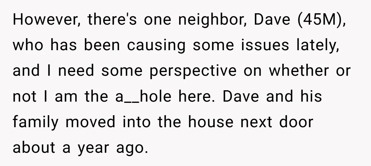 However, there's one neighbor, Dave (45M), who has been causing some issues lately, and I need some perspective on whether or not I am the a__hole here. Dave and his...