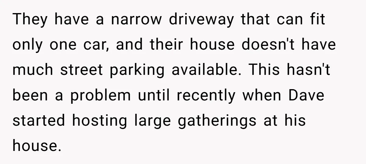 They have a narrow driveway that can fit only one car, and their house doesn't have much street parking available. This hasn't been a problem until recently when Dave started...