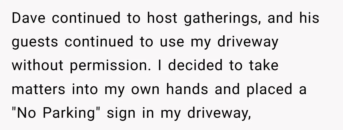 Dave continued to host gatherings, and his guests continued to use my driveway without permission. I decided to take matters into my own hands and placed a "No Parking" sign...