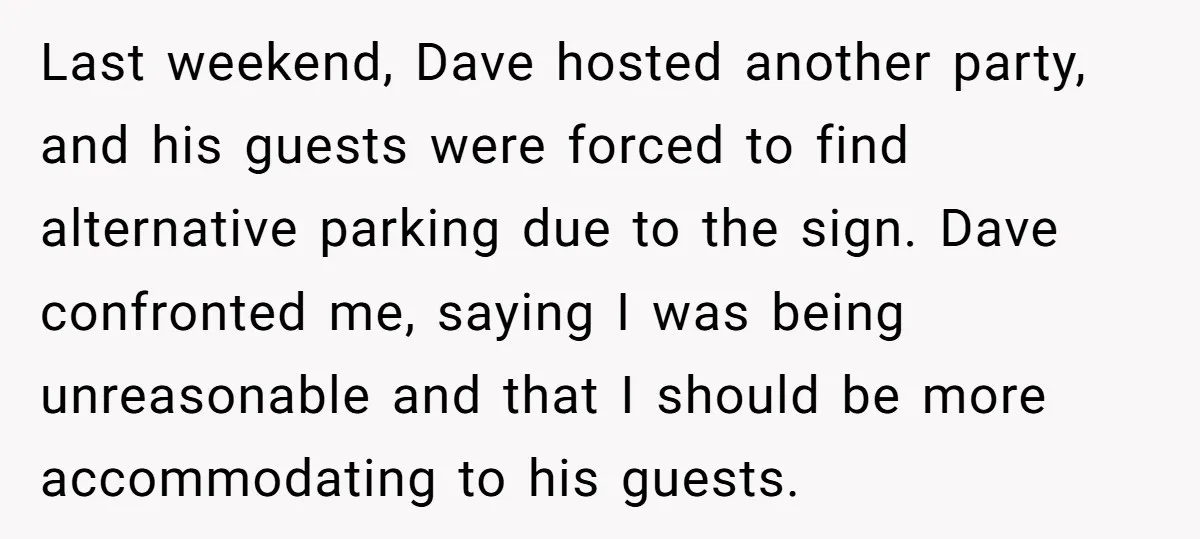 Last weekend, Dave hosted another party, and his guests were forced to find alternative parking due to the sign. Dave confronted me, saying I was being unreasonable and that I...