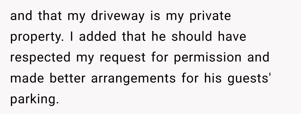and that my driveway is my private property. I added that he should have respected my request for permission and made better arrangements for his guests' parking.