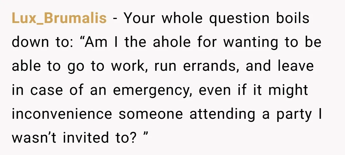 Lux_Brumalis − Your whole question boils down to: “Am I the ahole for wanting to be able to go to work, run errands, and leave in case of an emergency,...