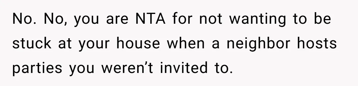 No. No, you are NTA for not wanting to be stuck at your house when a neighbor hosts parties you weren’t invited to.