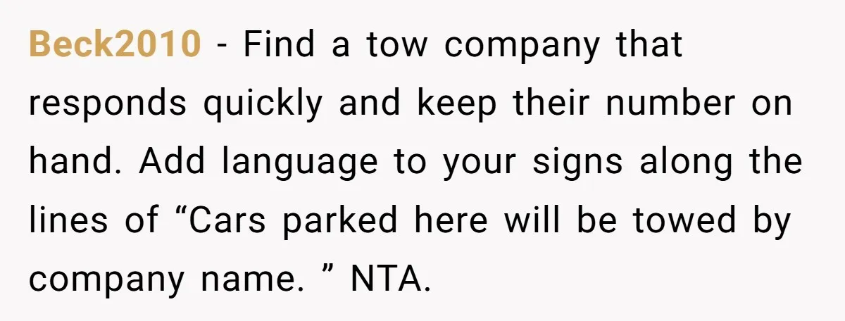 Beck2010 − Find a tow company that responds quickly and keep their number on hand. Add language to your signs along the lines of “Cars parked here will be towed...