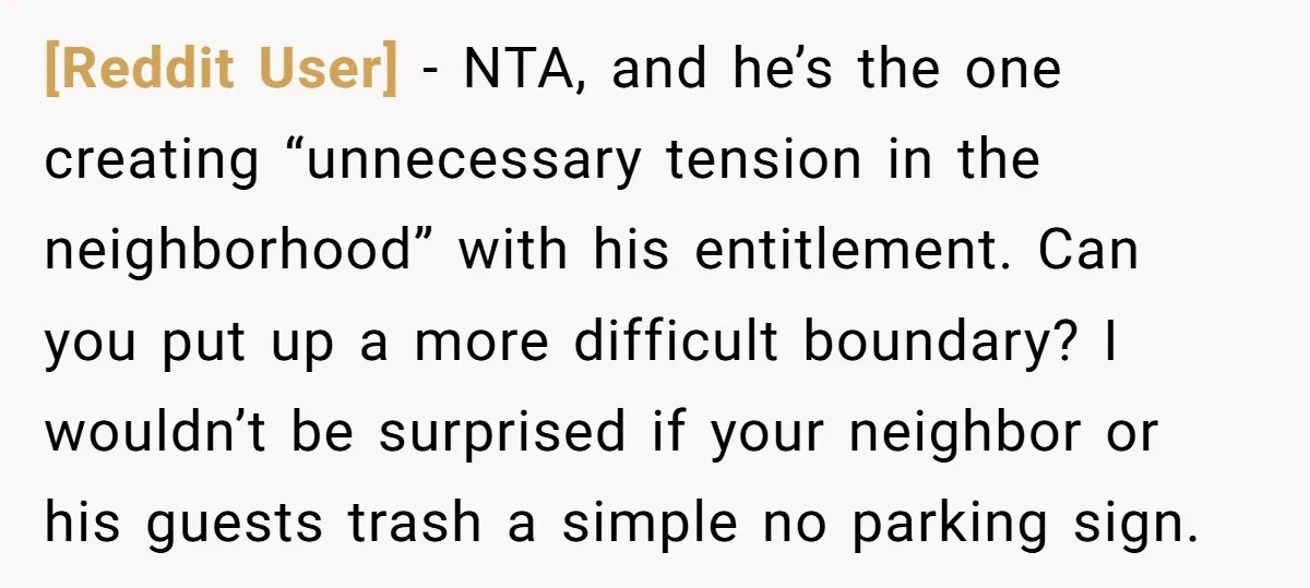 [Reddit User] − NTA, and he’s the one creating “unnecessary tension in the neighborhood” with his entitlement. Can you put up a more difficult boundary? I wouldn’t be surprised if...