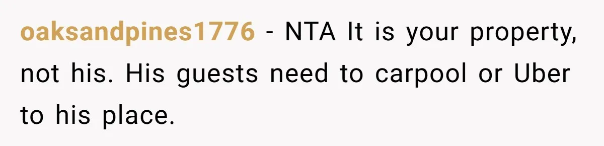 oaksandpines1776 − NTA It is your property, not his. His guests need to carpool or Uber to his place.