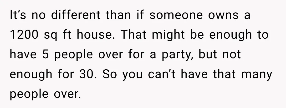 It’s no different than if someone owns a 1200 sq ft house. That might be enough to have 5 people over for a party, but not enough for 30. So...