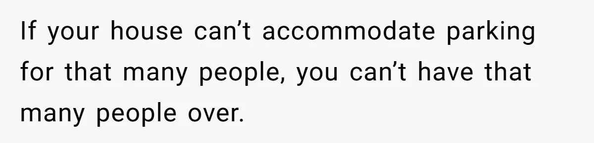 If your house can’t accommodate parking for that many people, you can’t have that many people over.