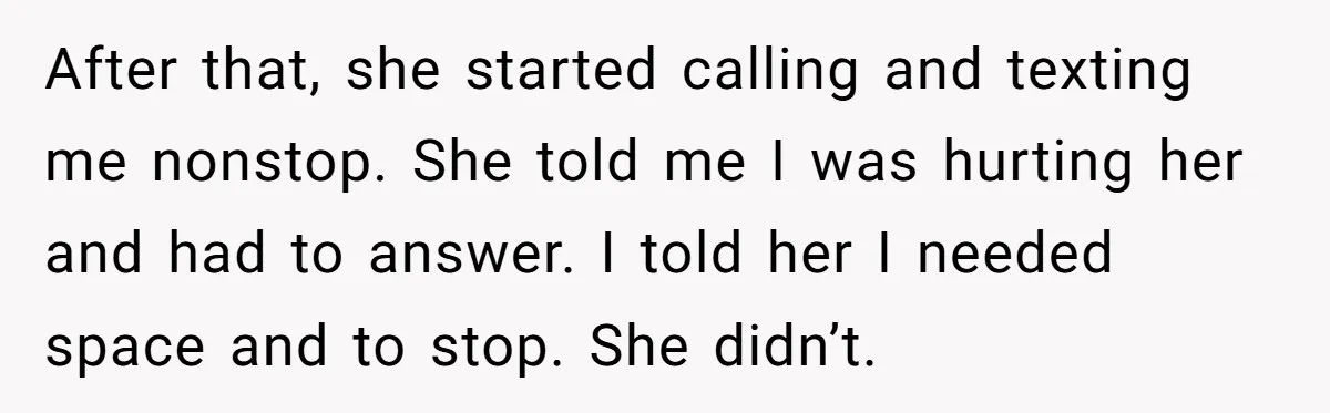 After that, she started calling and texting me nonstop. She told me I was hurting her and had to answer. I told her I needed space and to stop. She...