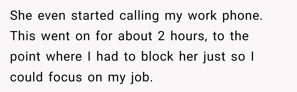 She even started calling my work phone. This went on for about 2 hours, to the point where I had to block her just so I could focus on my...